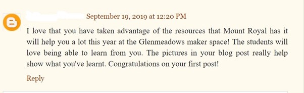 Sample student blog post, dated September 2019 with an encouraging and positive comment: I love that you have taken advantage of the resources that Mount Royal has it will help you a lot this year at the Glennmeadows maker space! The students will love being able to learn from you. The pictures in your blog post really help show what you've learnt. Congratulations on your first post!